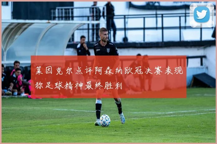 莱因克尔点评阿森纳欧冠决赛表现称足球精神最终胜利