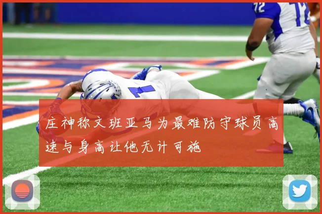 庄神称文班亚马为最难防守球员高速与身高让他无计可施