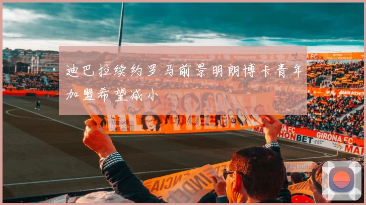 迪巴拉续约罗马前景明朗博卡青年加盟希望减小