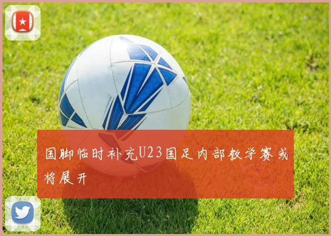 国脚临时补充U23国足内部教学赛或将展开