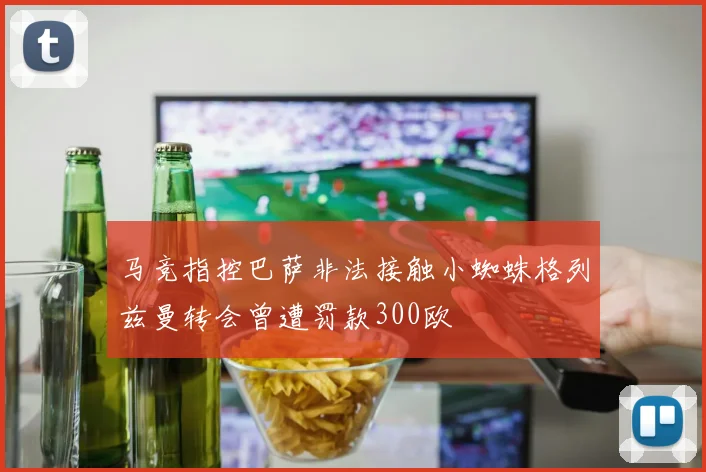 马竞指控巴萨非法接触小蜘蛛格列兹曼转会曾遭罚款300欧