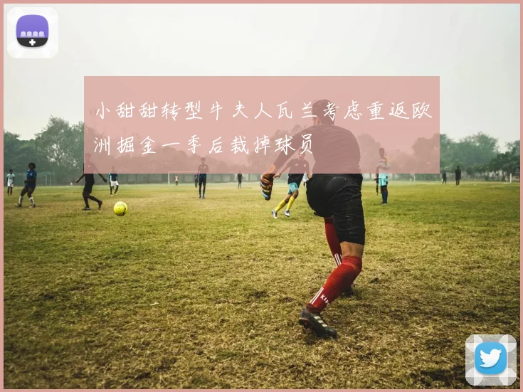 小甜甜转型牛夫人瓦兰考虑重返欧洲掘金一季后裁掉球员