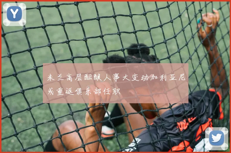 米兰高层酝酿人事大变动加利亚尼或重返俱乐部任职