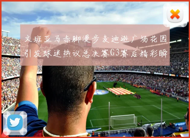 文班亚马赤脚漫步麦迪逊广场花园引发球迷热议总决赛G3赛后精彩瞬间